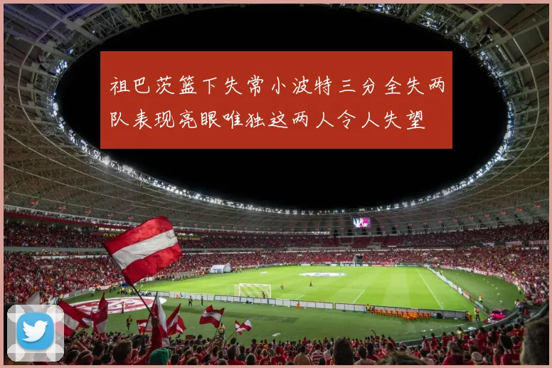 祖巴茨篮下失常小波特三分全失两队表现亮眼唯独这两人令人失望
