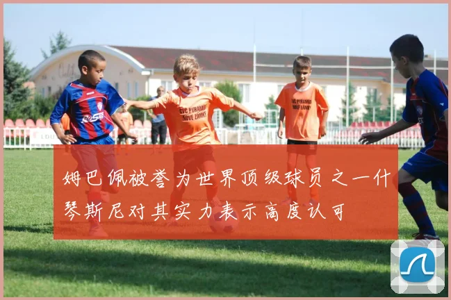 姆巴佩被誉为世界顶级球员之一什琴斯尼对其实力表示高度认可