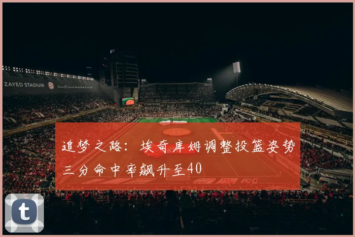 追梦之路：埃奇库姆调整投篮姿势三分命中率飙升至40