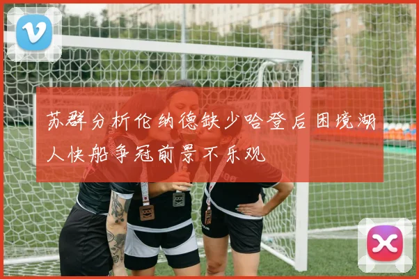 苏群分析伦纳德缺少哈登后困境湖人快船争冠前景不乐观