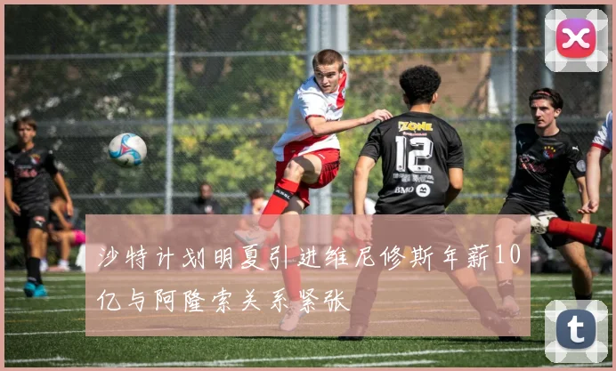 沙特计划明夏引进维尼修斯年薪10亿与阿隆索关系紧张