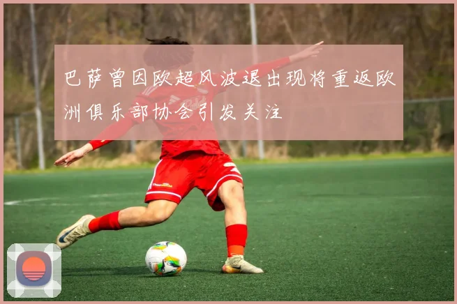 巴萨曾因欧超风波退出现将重返欧洲俱乐部协会引发关注