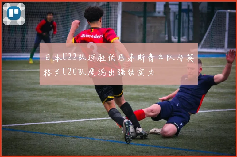 日本U22队连胜伯恩茅斯青年队与英格兰U20队展现出强劲实力