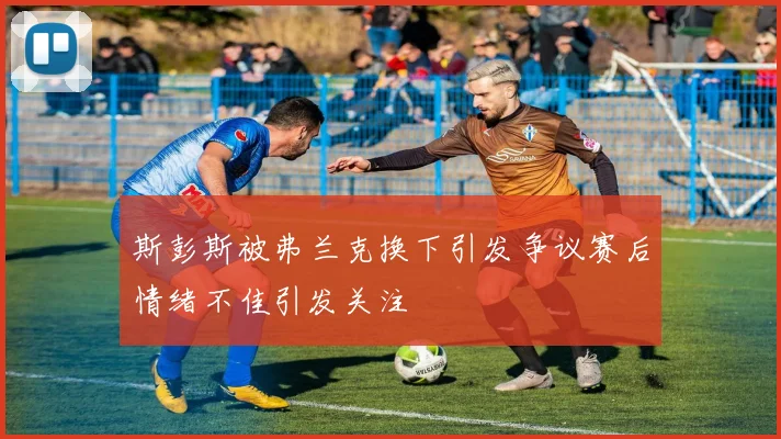 斯彭斯被弗兰克换下引发争议赛后情绪不佳引发关注