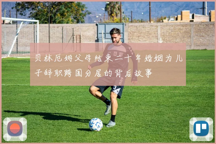 贝林厄姆父母结束二十年婚姻为儿子辞职跨国分居的背后故事