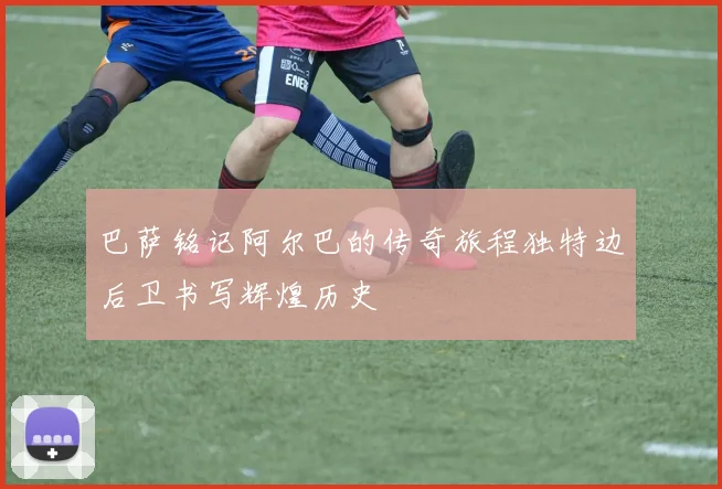 巴萨铭记阿尔巴的传奇旅程独特边后卫书写辉煌历史
