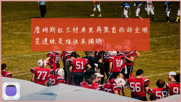詹姆斯杜兰特库里再聚首西部全明星遗珠是谁快来揭晓