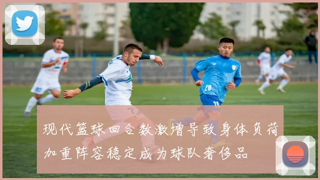 现代篮球回合数激增导致身体负荷加重阵容稳定成为球队奢侈品