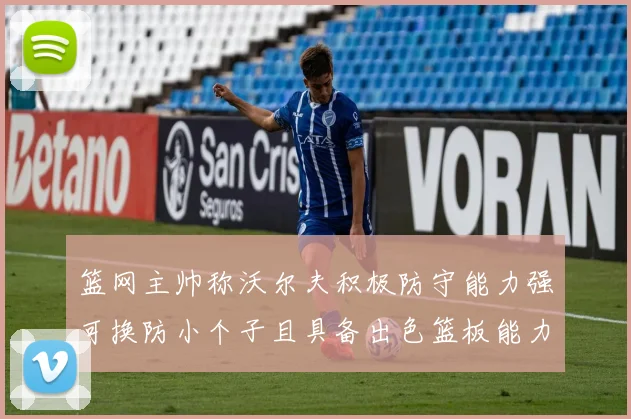 篮网主帅称沃尔夫积极防守能力强可换防小个子且具备出色篮板能力