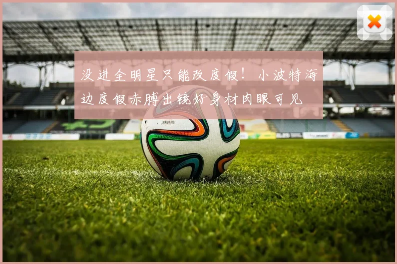 没进全明星只能改度假！小波特海边度假赤膊出镜好身材肉眼可见