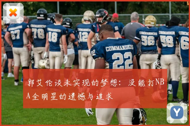 郭艾伦谈未实现的梦想：没能打NBA全明星的遗憾与追求