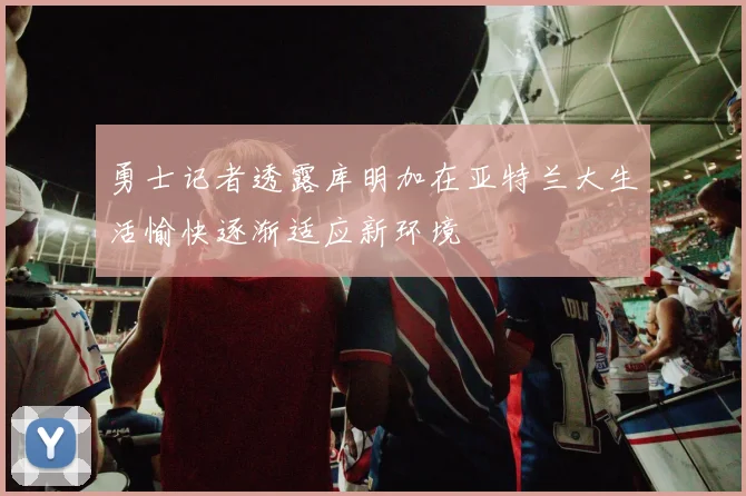 勇士记者透露库明加在亚特兰大生活愉快逐渐适应新环境