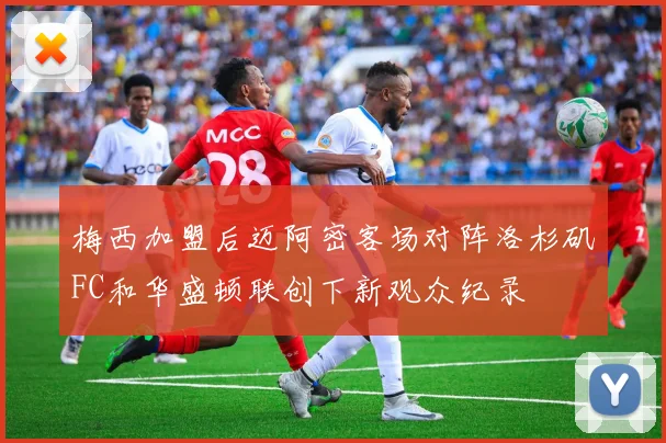 梅西加盟后迈阿密客场对阵洛杉矶FC和华盛顿联创下新观众纪录