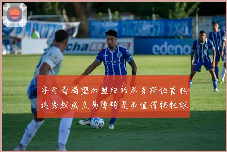 字母哥渴望加盟纽约尼克斯但首轮选秀权成交易障碍是否值得牺牲球队深度