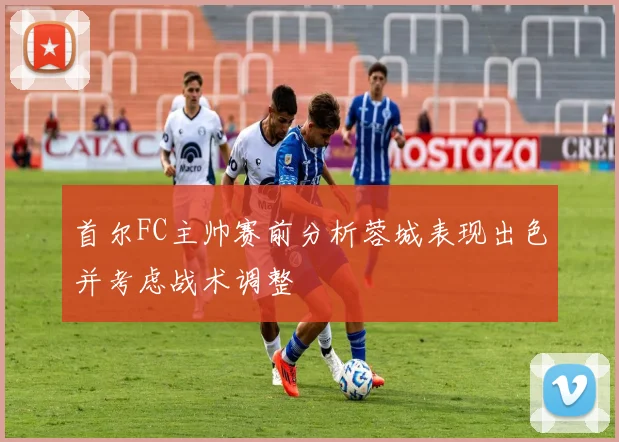 首尔FC主帅赛前分析蓉城表现出色并考虑战术调整