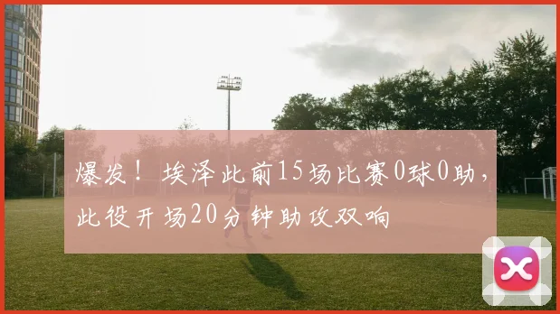 爆发！埃泽此前15场比赛0球0助，此役开场20分钟助攻双响